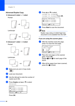 Page 96Chapter 12
82
Advanced Duplex Copy12
„Advanced 2 sided i 1 sided
Portrait
 
Landscape
 
„Advanced 1 sided i 2 sided
Portrait
 
Landscape
 
aMake sure you are in Copy mode 
.
bLoad your document.
cUse the dial pad to enter the number of 
copies (up to 99).
dPress Duplex and a or b to select 
Advanced.
 
Duplex
a1sided i 2sided
2sided
 i 2sidedb2sided i 1sided
Select 
ab & OK
PressOK.
ePress a or b to select 
2sidedi1sided or 
1sidedi2sided. PressOK.
 
Duplex Advanceda2sided i 1sided
b1sided i 2sided...