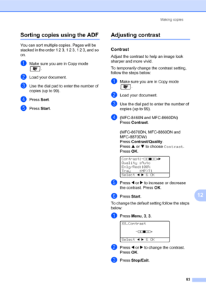 Page 97Making copies
83
12
Sorting copies using the ADF12
You can sort multiple copies. Pages will be 
stacked in the order 1 2 3, 1 2 3, 1 2 3, and so 
on.
aMake sure you are in Copy mode 
.
bLoad your document.
cUse the dial pad to enter the number of 
copies (up to 99).
dPress Sort.
ePress Start.
Adjusting contrast12
Contrast12
Adjust the contrast to help an image look 
sharper and more vivid.
To temporarily change the contrast setting, 
follow the steps below:
aMake sure you are in Copy mode 
.
bLoad your...