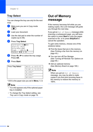 Page 98Chapter 12
84
Tray Select12
You can change the tray use only for the next 
copy.
aMake sure you are in Copy mode 
.
bLoad your document.
cUse the dial pad to enter the number of 
copies (up to 99).
dPress Tray Select. 
Contrast:-nnonn+   
Quality :Auto
Enlg/Red:100%
Tray    :MP>T1 c 
Select 
dc & OK
ePress d or c to select the tray usage. 
PressOK.
fPress Start.
* XXX is the paper size you set in Menu, 1, 3.
Note
• T2 or #2 appears only if the optional paper 
tray is installed.
• To change the Tray...