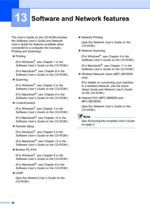 Page 10086
13
The User’s Guide on the CD-ROM includes 
the Software User’s Guide and Network 
User’s Guide for features available when 
connected to a computer (for example, 
Printing and Scanning).
„Printing
(For Windows
®, see Chapter 1 in the 
Software User’s Guide on the CD-ROM.)
(For Macintosh
®, see Chapter 8 in the 
Software User’s Guide on the CD-ROM.)
„Scanning
(For Windows
®, see Chapter 2 in the 
Software User’s Guide on the CD-ROM.)
(For Macintosh
®, see Chapter 9 in the 
Software User’s Guide on the...