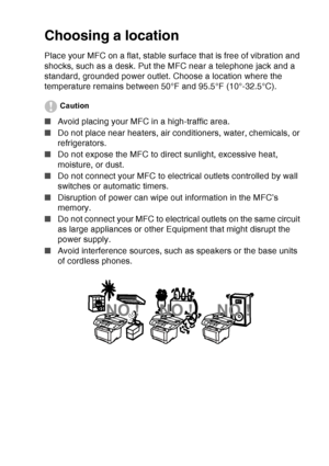 Page 11
   ix
Choosing a location
Place your MFC on a flat, stable surface that is free of vibration and 
shocks, such as a desk. Put the MFC near a telephone jack and a 
standard, grounded power outlet. Choose a location where the 
temperature remains between 50°F and 95.5°F (10°-32.5°C).
Caution
■ Avoid placing your MFC in a high-traffic area.
■ Do not place near heaters, air conditioners, water, chemicals, or 
refrigerators. 
■ Do not expose the MFC to direct sunlight, excessive heat, 
moisture, or dust.
■...