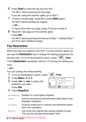 Page 102
6 - 7   SETUP SEND
6Press Start to send the fax from the ADF.
The MFC starts scanning the first page.
If you are using the scanner glass, go to Step 7.
7To send a single page, press 2 (or press Start again).
The MFC starts sending the original.
— OR —
To send more than one page, press 
1 and go to Step 8.
8Place the next page on the scanner glass.
Press 
Set.
The MFC starts scanning and returns to Step 7. (Repeat Step 7 
and 8 for each additional page).
Fax Resolution
When you have an original in the...