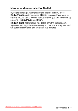 Page 103
SETUP SEND   6 - 8
Manual and automatic fax Redial
If you are sending a fax manually and the line is busy, press 
Redial/Pause, and then press Start to try again. If you want to 
make a second call to the last number dialed, you can save time by 
pressing 
Redial/Pause and Start.
Redial/Pause only works if you dialed from the control panel.
If you are sending a fax automatically  and the line is busy, the MFC 
will automatically redial one time after five minutes.
 