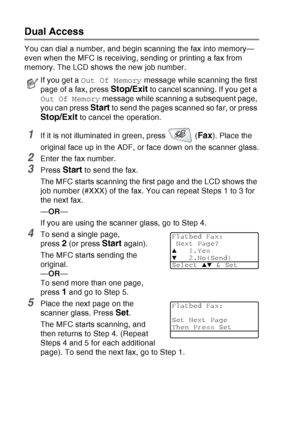 Page 104
6 - 9   SETUP SEND
Dual Access
You can dial a number, and begin scanning the fax into memory—
even when the MFC is receiving, sending or printing a fax from 
memory. The LCD shows the new job number.
1If it is not illuminated in green, press   (Fax). Place the 
original face up in the ADF, or face down on the scanner glass.
2Enter the fax number.
3Press Start to send the fax.
The MFC starts scanning the first page and the LCD shows the 
job number (#XXX) of the fax. You can repeat Steps 1 to 3 for 
the...