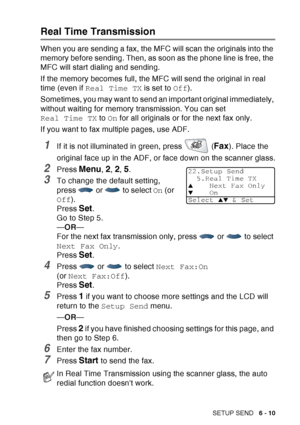 Page 105
SETUP SEND   6 - 10
Real Time Transmission
When you are sending a fax, the MFC will scan the originals into the 
memory before sending. Then, as soon as the phone line is free, the 
MFC will start dialing and sending.
If the memory becomes full, the MFC will send the original in real 
time (even if Real Time TX  is set to Off).
Sometimes, you may want to send an important original immediately, 
without waiting for memory transmission. You can set 
Real Time TX  to On for all originals or for the next...