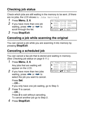 Page 106
6 - 11   SETUP SEND
Checking job status
Check which jobs are still waiting in the memory to be sent. (If there 
are no jobs, the LCD shows  No Jobs Waiting.) 
1Press Menu, 2, 6.
2If you have more than one job 
waiting, press  or  to 
scroll through the list.
3Press Stop/Exit.
Canceling a job while scanning the original
You can cancel a job while you are scanning it into memory by 
pressing 
Stop/Exit.
Canceling a scheduled job
You can cancel a fax job that is stored and waiting in memory. 
(See Checking...