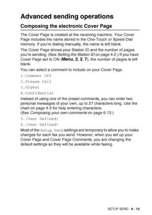 Page 107
SETUP SEND   6 - 12
Advanced sending operations
Composing the electronic Cover Page
The Cover Page is created at the receiving machine. Your Cover 
Page includes the name stored in the One-Touch or Speed-Dial 
memory. If you’re dialing manually, the name is left blank.
The Cover Page shows your Station ID and the number of pages 
you’re sending. (See  Setting the Station ID on page 4-2.) If you have 
Cover Page set to ON (
Menu, 2, 2, 7), the number of pages is left 
blank. 
You can select a comment to...