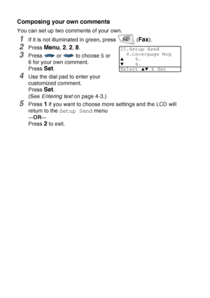 Page 108
6 - 13   SETUP SEND
Composing your own comments
You can set up two comments of your own.
1If it is not illuminated in green, press   (Fax).
2Press Menu, 2, 2, 8.
3Press   or   to choose 5 or 
6 for your own comment.
Press 
Set.
4Use the dial pad to enter your 
customized comment. 
Press 
Set.
(See  Entering text  on page 4-3.)
5Press 1 if you want to choose more settings and the LCD will 
return to the  Setup Send  menu
—OR—
Press 2 to exit.
22.Setup Send
8.Coverpage Msg
▲5.
▼6.
Select 
▲▼ & Set
 