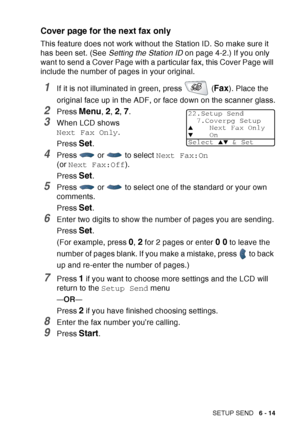 Page 109
SETUP SEND   6 - 14
Cover page for the next fax only
This feature does not work without the Station ID. So make sure it 
has been set. (See  Setting the Station ID  on page 4-2.) If you only 
want to send a Cover Page with a particular fax, this Cover Page will 
include the number of pages in your original.
1If it is not illuminated in green, press   (Fax). Place the 
original face up in the ADF, or face down on the scanner glass.
2Press Menu, 2, 2, 7.
3When LCD shows 
Next Fax Only .
Press 
Set.
4Press...