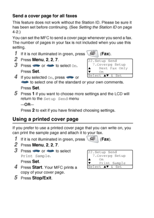 Page 110
6 - 15   SETUP SEND
Send a cover page for all faxes
This feature does not work without the Station ID. Please be sure it 
has been set before continuing. (See  Setting the Station ID on page 
4-2.)
You can set the MFC to send a cover page whenever you send a fax. 
The number of pages in your fax is not included when you use this 
setting.
1If it is not illuminated in green, press   (Fax).
2Press Menu, 2, 2, 7.
3Press  or  to select  On.
Press 
Set.
4If you selected  On, press   or 
 to select one of the...