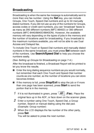 Page 111
SETUP SEND   6 - 16
Broadcasting
Broadcasting is when the same fax message is automatically sent to 
more than one fax number. Using the 
Set key, you can include 
Groups, One-Touch, Speed-Dial numbers and up to 50 manually 
dialed numbers. If you did not use up any of the numbers for Groups, 
access codes or credit card numbers, you can ‘broadcast’ faxes to 
as many as 290 different numbers (MFC-8640D) or 390 different 
numbers (MFC-8440/8840D/8840DN). However, the available 
memory will vary depending...