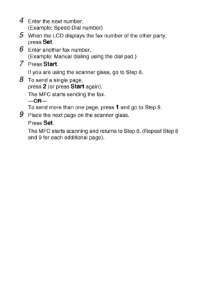 Page 112
6 - 17   SETUP SEND
4Enter the next number.
(Example: Speed-Dial number)
5When the LCD displays the fax number of the other party, 
press 
Set.
6Enter another fax number.
(Example: Manual dialing using the dial pad.)
7Press Start.
If you are using the scanner glass, go to Step 8.
8To send a single page,
press 
2 (or press Start again).
The MFC starts sending the fax.
— OR —
To send more than one page, press 
1 and go to Step 9.
9Place the next page on the scanner glass.
Press 
Set.
The MFC starts...