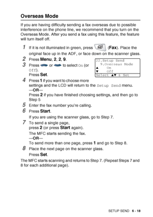 Page 113
SETUP SEND   6 - 18
Overseas Mode
If you are having difficulty sending a fax overseas due to possible 
interference on the phone line, we recommend that you turn on the 
Overseas Mode. After you send a fax using this feature, the feature 
will turn itself off.
1If it is not illuminated in green, press   (Fax). Place the 
original face up in the ADF, or face down on the scanner glass.
2Press Menu, 2, 2, 9.
3Press   or   to select  On (or 
Off ).
Press 
Set.
4Press 1 if you want to choose more 
settings...