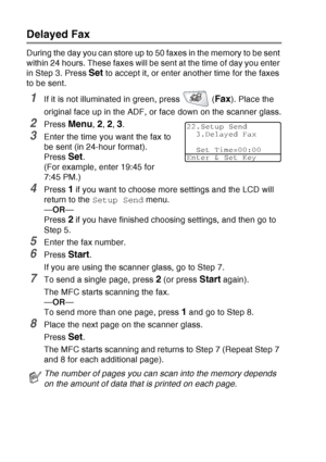 Page 114
6 - 19   SETUP SEND
Delayed Fax
During the day you can store up to 50 faxes in the memory to be sent 
within 24 hours. These faxes will be sent at the time of day you enter 
in Step 3. Press 
Set to accept it, or enter another time for the faxes 
to be sent.
1If it is not illuminated in green, press   (Fax). Place the 
original face up in the ADF, or face down on the scanner glass.
2Press Menu, 2, 2, 3.
3Enter the time you want the fax to 
be sent (in 24-hour format).
Press 
Set.
(For example, enter...