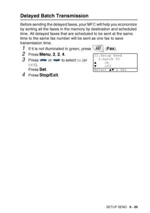 Page 115
SETUP SEND   6 - 20
Delayed Batch Transmission
Before sending the delayed faxes, your MFC will help you economize 
by sorting all the faxes in the memory by destination and scheduled 
time. All delayed faxes that are scheduled to be sent at the same 
time to the same fax number will be sent as one fax to save 
transmission time.
1If it is not illuminated in green, press   (Fax). 
2Press Menu, 2, 2, 4.
3Press   or   to select  On (or 
Off ).
Press 
Set.
4Press Stop/Exit.
22.Setup Send 4.Batch TX
▲On▼Off...