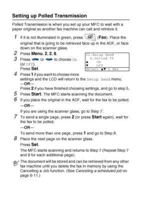 Page 116
6 - 21   SETUP SEND
Setting up Polled Transmission
Polled Transmission is when you set up your MFC to wait with a 
paper original so another fax machine can call and retrieve it.
1If it is not illuminated in green, press   (Fax). Place the 
original that is going to be retrieved face up in the ADF, or face 
down on the scanner glass.
2Press Menu, 2, 2, 6.
3Press  or  to choose  On 
(or  Off ).
Press 
Set.
4Press 1 if you want to choose more 
settings and the LCD will return to the  Setup Send menu.
— OR...