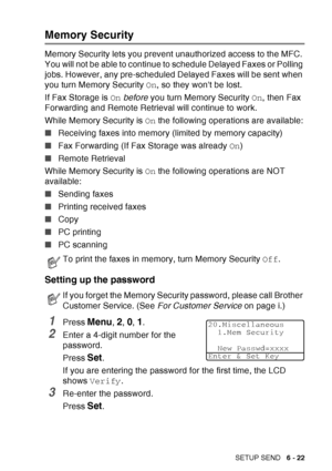 Page 117
SETUP SEND   6 - 22
Memory Security
Memory Security lets you prevent unauthorized access to the MFC. 
You will not be able to continue to schedule Delayed Faxes or Polling 
jobs. However, any pre-scheduled Delayed Faxes will be sent when 
you turn Memory Security  On, so they wont be lost.
If Fax Storage is  On before  you turn Memory Security  On, then Fax 
Forwarding and Remote Retrieval will continue to work.
While Memory Security is  On the following operations are available:
■ Receiving faxes into...