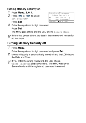 Page 118
6 - 23   SETUP SEND
Turning Memory Security on
1Press Menu, 2, 0, 1.
2Press  or  to select 
Set Security .
Press 
Set.
3Enter the registered 4-digit password.
Press 
Set.
The MFC goes offline and the LCD shows  Secure Mode.
Turning Memory Security off
1Press Menu.
Enter the registered 4-digit password and press 
Set.
2Memory Security is automatically turned off and the LCD shows 
the Date and Time.
If there is a power failure, the data in the memory will remain for 
up to 4 days.
If you enter the wrong...