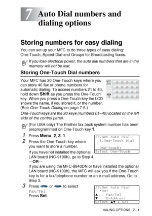 Page 119
AUTO DIAL NUMBERS AND DIALING OPTIONS   7 - 1
7
Storing numbers for easy dialing
You can set up your MFC to do three types of easy dialing: 
One-Touch, Speed-Dial and Groups for Broadcasting faxes.
Storing One-Touch Dial numbers 
Your MFC has 20 One-Touch keys where you 
can store 40 fax or phone numbers for 
automatic dialing. To access numbers 21 to 40, 
hold down 
Shift as you press the One-Touch 
key. When you press a One-Touch key the LCD 
shows the name, if you stored it, or the number. 
(See...