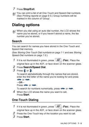 Page 123
AUTO DIAL NUMBERS AND DIALING OPTIONS   7 - 5
7Press Stop/Exit.
Dialing options
Search
You can search for names you have stored in the One-Touch and 
Speed-Dial memory. 
(See Storing One-Touch Dial numbers  on page 7-1 and see Storing 
Speed-Dial numbers  on page 7-2.)
1If it is not illuminated in green, press   (Fax). Place the 
original face up in the ADF, or face down on the scanner glass.
2Press Search/Speed Dial.
3Press  or .
To search alphabetically through the names that are stored, 
enter the...