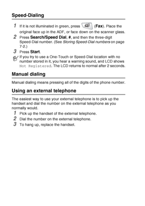 Page 124
7 - 6   AUTO DIAL NUMBERS AND DIALING OPTIONS
Speed-Dialing
1If it is not illuminated in green, press   (Fax). Place the 
original face up in the ADF, or face down on the scanner glass.
2Press Search/Speed Dial, #, and then the three-digit 
Speed-Dial number. (See  Storing Speed-Dial numbers  on page 
7-2.)
3Press Start.
Manual dialing
Manual dialing means pressing all of the digits of the phone number.
Using an external telephone
The easiest way to use your external telephone is to pick up the 
handset...