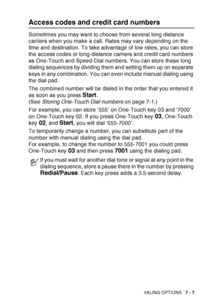 Page 125
AUTO DIAL NUMBERS AND DIALING OPTIONS   7 - 7
Access codes and credit card numbers
Sometimes you may want to choose from several long distance 
carriers when you make a call. Rates may vary depending on the 
time and destination. To take advantage of low rates, you can store 
the access codes or long-distance carriers and credit card numbers 
as One-Touch and Speed-Dial numbers. You can store these long 
dialing sequences by dividing them and setting them up on separate 
keys in any combination. You can...