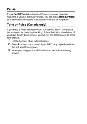 Page 126
7 - 8   AUTO DIAL NUMBERS AND DIALING OPTIONS
Pause
Press Redial/Pause to insert a 3.5-second pause between 
numbers. If you are dialing overseas, you can press 
Redial/Pause 
as many times as needed to increase the length of the pause.
Tone or Pulse (Canada only)
If you have a Pulse dialing service, but need to send Tone signals 
(for example, for telephone banking), follow the instructions below. If 
you have Touch Tone service, you will not need this feature to send 
tone signals.
1Lift the handset...