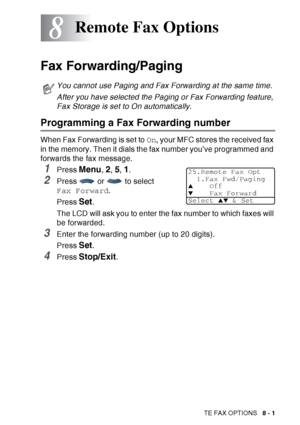 Page 127
REMOTE FAX OPTIONS   8 - 1
8
Fax Forwarding/Paging
Programming a Fax Forwarding number
When Fax Forwarding is set to  On, your MFC stores the received fax 
in the memory. Then it dials the fax number you’ve programmed and 
forwards the fax message.
1Press Menu, 2, 5, 1.
2Press   or   to select 
Fax Forward .
Press  
Set. 
The LCD will ask you to enter the fax number to which faxes will 
be forwarded.
3Enter the forwarding number (up to 20 digits).
Press 
Set. 
4Press Stop/Exit.
Remote Fax Options
You...