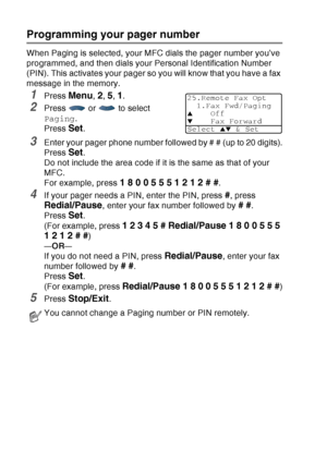 Page 128
8 - 2   REMOTE FAX OPTIONS
Programming your pager number
When Paging is selected, your MFC dials the pager number you’ve 
programmed, and then dials your Personal Identification Number 
(PIN). This activates your pager so you will know that you have a fax 
message in the memory.
1Press Menu, 2, 5, 1.
2Press  or  to select 
Paging .
Press 
Set. 
3Enter your pager phone number followed by # # (up to 20 digits).
Press 
Set. 
Do not include the area code if it is the same as that of your 
MFC. 
For example,...