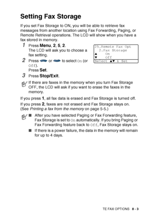 Page 129
REMOTE FAX OPTIONS   8 - 3
Setting Fax Storage
If you set Fax Storage to ON, you will be able to retrieve fax 
messages from another location using Fax Forwarding, Paging, or 
Remote Retrieval operations. The LCD will show when you have a 
fax stored in memory. 
1Press Menu, 2, 5, 2. 
The LCD will ask you to choose a 
fax setting.
2Press   or   to select  On (or 
Off ).
Press 
Set.
3Press Stop/Exit.
If you press 
1, all fax data is erased and Fax Storage is turned off.
If you press 
2, faxes are not...