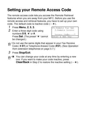 Page 130
8 - 4   REMOTE FAX OPTIONS
Setting your Remote Access Code
The remote access code lets you access the Remote Retrieval 
features when you are away from your MFC. Before you use the 
remote access and retrieval features, you have to set up your own 
code. The default code is inactive code (--- ).
1Press Menu, 2, 5, 3.
2Enter a three-digit code using 
numbers 
0-9,  or #.
Press 
Set. (The preset ‘ ’ cannot 
be changed.)
3Press Stop/Exit.
Do not use the same digits that appear in your Fax Receive 
Code (...