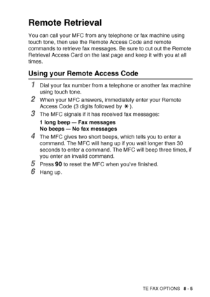 Page 131
REMOTE FAX OPTIONS   8 - 5
Remote Retrieval
You can call your MFC from any telephone or fax machine using 
touch tone, then use the Remote Access Code and remote 
commands to retrieve fax messages. Be sure to cut out the Remote 
Retrieval Access Card on the last page and keep it with you at all 
times.
Using your Remote Access Code
1Dial your fax number from a telephone or another fax machine 
using touch tone.
2When your MFC answers, immediately enter your Remote 
Access Code (3 digits followed by  )....