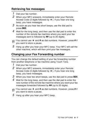 Page 133
REMOTE FAX OPTIONS   8 - 7
Retrieving fax messages
1Dial your fax number.
2When your MFC answers, immediately enter your Remote 
Access Code (3 digits followed by  ). If you hear one long 
beep, you have messages.
3As soon as you hear two short beeps, use the dial pad to 
press 
962.
4Wait for the long beep, and then use the dial pad to enter the 
number of the remote fax machine where you want your fax 
messages sent to followed by 
## (up to 20 digits).
5Hang up after you hear your MFC beep. Your MFC...