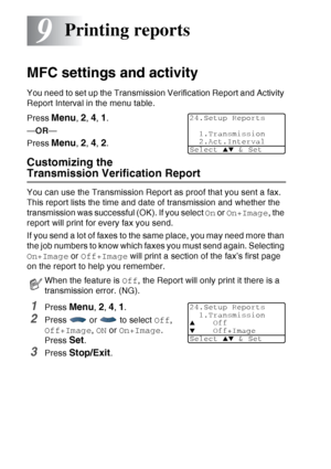 Page 134
9 - 1   PRINTING REPORTS
9
MFC settings and activity
You need to set up the Transmission Verification Report and Activity 
Report Interval in the menu table.
Press 
Menu, 2, 4, 1.
— OR —
Press 
Menu, 2, 4, 2.
Customizing the 
Transmission Verification Report
You can use the Transmission Report as proof that you sent a fax. 
This report lists the time and date of transmission and whether the 
transmission was successful (OK). If you select  On or  On+Image , the 
report will print for every fax you...