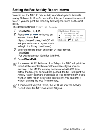 Page 135
PRINTING REPORTS   9 - 2
Setting the Fax Activity Report Interval
You can set the MFC to print activity reports at specific intervals 
(every 50 faxes, 6, 12 or 24 hours, 2 or 7 days). If you set the interval 
to Off , you can print the report by following the Steps on the next 
page.
The default setting is  Every 50 Faxes.
1Press Menu, 2, 4, 2.
2Press   or   to choose an 
interval. Press 
Set.
(If you choose 7 days, the LCD will 
ask you to choose a day on which 
to begin the 7-day countdown.)
3Enter...