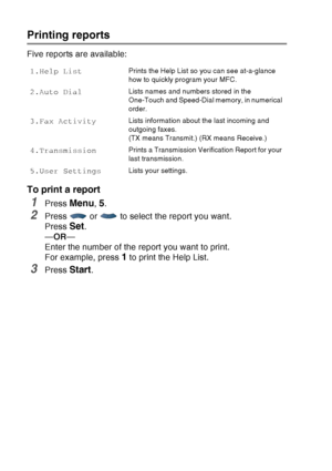 Page 136
9 - 3   PRINTING REPORTS
Printing reports
Five reports are available:
To print a report
1Press Menu, 5.
2Press   or   to select the report you want.
Press 
Set.
— OR —
Enter the number of the report you want to print. 
For example, press 
1 to print the Help List.
3Press Start.
1.Help ListPrints the Help List so you can see at-a-glance 
how to quickly program your MFC. 
2.Auto DialLists names and numbers stored in the 
One-Touch and Speed-Dial memory, in numerical 
order. 
3.Fax ActivityLists...