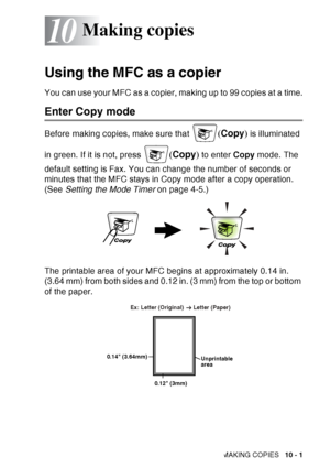 Page 137
MAKING COPIES   10 - 1
10
Using the MFC as a copier
You can use your MFC as a copier, making up to 99 copies at a time.
Enter Copy mode
Before making copies, make sure that (Copy ) is illuminated 
in green. If it is not, press 
( Copy ) to enter  Copy mode. The 
default setting is Fax. You can change the number of seconds or 
minutes that the MFC stays in Copy mode after a copy operation. 
(See  Setting the Mode Timer  on page 4-5.)
The printable area of your MFC begins at approximately 0.14 in. 
(3.64...