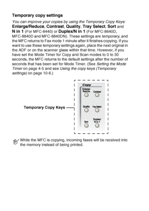 Page 138
10 - 2   MAKING COPIES
Temporary copy settings
You can improve your copies by using the Temporary Copy Keys:  
Enlarge/Reduce, Contrast, Quality, Tray Select, Sort and 
N in 1 (For MFC-8440) or Duplex/N in 1 (For MFC-8640D, 
MFC-8840D and MFC-8840DN). These settings are  temporary, and 
the MFC returns to Fax mode 1 minute after it finishes copying. If you 
want to use these temporary settings again, place the next original in 
the ADF or on the scanner glass within that time. However, if you 
have set...