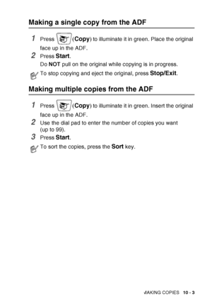 Page 139
MAKING COPIES   10 - 3
Making a single copy from the ADF
1Press (Copy ) to illuminate it in green. Place the original 
face up in the ADF.
2Press Start.
Do  NOT  pull on the original while copying is in progress. 
Making multiple copies from the ADF
1Press (Copy ) to illuminate it in green. Insert the original 
face up in the ADF.
2Use the dial pad to enter the number of copies you want 
(up to 99).
3Press Start. 
To stop copying and eject the original, press Stop/Exit.
To sort the copies, press the...