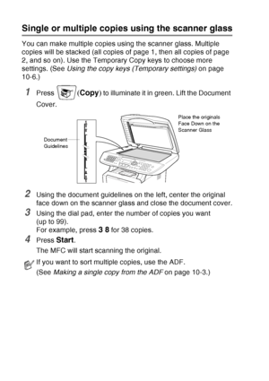 Page 140
10 - 4   MAKING COPIES
Single or multiple copies using the scanner glass
You can make multiple copies using the scanner glass. Multiple 
copies will be stacked (all copies of page 1, then all copies of page 
2, and so on). Use the Temporary Copy keys to choose more 
settings. (See  Using the copy keys (Temporary settings)  on page 
10-6.)
1Press ( Copy ) to illuminate it in green. Lift the Document 
Cover.
2Using the document guidelines on the left, center the original 
face down on the scanner glass...