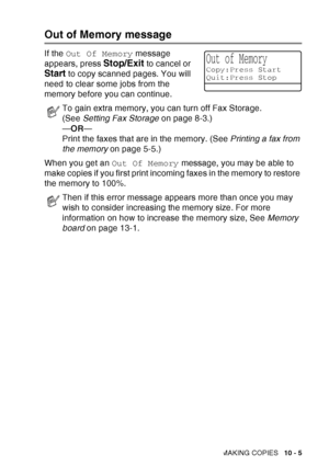 Page 141
MAKING COPIES   10 - 5
Out of Memory message
If the Out Of Memory  message 
appears, press 
Stop/Exit to cancel or 
Start to copy scanned pages. You will 
need to clear some jobs from the 
memory before you can continue.
When you get an  Out Of Memory message, you may be able to 
make copies if you first print incoming faxes in the memory to restore 
the memory to 100%.
To gain extra memory, you can turn off Fax Storage. 
(See  Setting Fax Storage  on page 8-3.)
— OR —
Print the faxes that are in the...