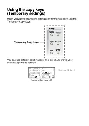 Page 142
10 - 6   MAKING COPIES
Using the copy keys
(Temporary settings)
When you want to change the settings only for the next copy, use the 
Temporary Copy Keys.
You can use different combinations. The large LCD shows your 
current Copy mode settings. Temporary Copy keys
Duplex N in 1
Example of Copy mode LCD
Enlg/Red:100%
Quality :Auto
Contrast:- +
Tray :#1(LTR) 
Press▲▼ or Start  01
 