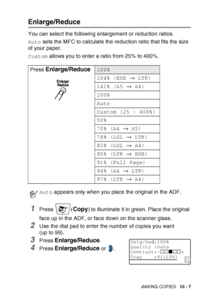 Page 143
MAKING COPIES   10 - 7
Enlarge/Reduce
You can select the following enlargement or reduction ratios.
Auto sets the MFC to calculate the reduction ratio that fits the size 
of your paper.
Custom  allows you to enter a ratio from 25% to 400%.
1Press (Copy ) to illuminate it in green. Place the original 
face up in the ADF, or face down on the scanner glass.
2Use the dial pad to enter the number of copies you want 
(up to 99).
3Press Enlarge/Reduce. 
4Press Enlarge/Reduce or  .
Press
 
Enlarge/Reduce100%...