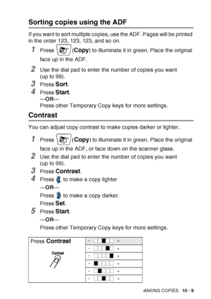 Page 145
MAKING COPIES   10 - 9
Sorting copies using the ADF
If you want to sort multiple copies, use the ADF. Pages will be printed 
in the order 123, 123, 123, and so on.
1Press (Copy) to illuminate it in green. Place the original 
face up in the ADF.
2Use the dial pad to enter the number of copies you want 
(up to 99).
3Press Sort.
4Press Start.
— OR —
Press other Temporary Copy keys for more settings.
Contrast
You can adjust copy contrast to make copies darker or lighter.
1Press ( Copy ) to illuminate it in...