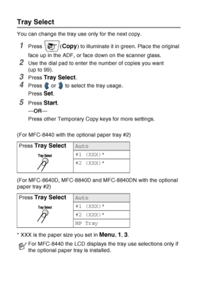 Page 146
10 - 10   MAKING COPIES
Tray Select
You can change the tray use only for the next copy.
1Press (Copy ) to illuminate it in green. Place the original 
face up in the ADF, or face down on the scanner glass.
2Use the dial pad to enter the number of copies you want 
(up to 99).
3Press Tray Select.
4Press   or   to select the tray usage.
Press 
Set.
5Press Start.
— OR —
Press other Temporary Copy keys for more settings.
(For MFC-8440 with the optional paper tray #2)
(For MFC-8640D, MFC-8840D and MFC-8840DN...