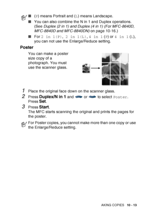 Page 149
MAKING COPIES   10 - 13
Poster
You can make a poster 
size copy of a 
photograph. You must 
use the scanner glass.
1Place the original face down on the scanner glass.
2Press Duplex/N in 1 and  or  to select  Poster.
Press 
Set.
3Press Start.
The MFC starts scanning the original and prints the pages for 
the poster.
■ (P ) means Portrait and ( L) means Landscape.
■ You can also combine the N in 1 and Duplex operations. 
(See  Duplex (2 in 1) and Duplex (4 in 1) (For MFC-8640D, 
MFC-8840D and MFC-8840DN)...