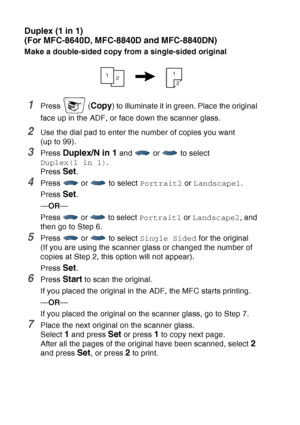 Page 150
10 - 14   MAKING COPIES
Duplex (1 in 1)
(For MFC-8640D, MFC-8840D and MFC-8840DN)
Make a double-sided copy from a single-sided original
1Press  (Copy) to illuminate it in green. Place the original 
face up in the ADF, or face down the scanner glass.
2Use the dial pad to enter the number of copies you want 
(up to 99).
3Press Duplex/N in 1 and   or   to select 
Duplex(1 in 1) .
Press 
Set.
4Press  or  to select  Portrait2 or Landscape1 .
Press 
Set.
— OR —
Press   or   to select  Portrait1 or Landscape2...