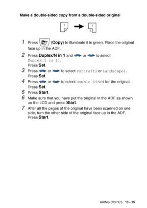 Page 151
MAKING COPIES   10 - 15
Make a double-sided copy from a double-sided original
1Press  (Copy) to illuminate it in green. Place the original 
face up in the ADF. 
2Press Duplex/N in 1 and  or  to select 
Duplex(1 in 1) .
Press 
Set.
3Press   or   to select  Portrait2 or Landscape1 .
Press 
Set.
4Press   or   to select  Double Sided for the original.
Press 
Set.
5Press Start.
6Make sure that you have put the original in the ADF as shown 
on the LCD and press 
Start.
7After all the pages of the original...