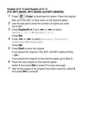 Page 152
10 - 16   MAKING COPIES
Duplex (2 in 1) and Duplex (4 in 1) 
(For MFC-8640D, MFC-8840D and MFC-8840DN)
1Press (Copy ) to illuminate it in green. Place the original 
face up in the ADF, or face down on the scanner glass.
2Use the dial pad to enter the number of copies you want 
(up to 99).
3Press Duplex/N in 1 and   or   to select 
Duplex(2 in 1)  or Duplex(4 in 1) .
Press 
Set.
4Press  or  to select  Portrait1, Portrait2 , 
Landscape1  or Landscape2 .
Press 
Set.
5Press Start to scan the original.
If...