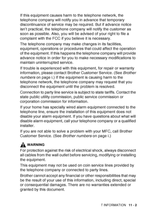 Page 155
IMPORTANT INFORMATION   11 - 2
If this equipment causes harm to the telephone network, the 
telephone company will notify you in advance that temporary 
discontinuance of service may be required. But if advance notice 
isn’t practical, the telephone company will notify the customer as 
soon as possible. Also, you will be advised of your right to file a 
complaint with the FCC if you believe it is necessary.
The telephone company may make changes in its facilities, 
equipment, operations or procedures...